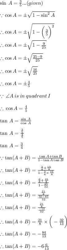 \sin \: A =  \frac{3}{5}...(given) \\ \\   \because\cos  A =  \pm \sqrt{1 -  {  \sin }^{2}\: A   }  \\  \\ \ \therefore\cos  A =  \pm \sqrt{1 -   \bigg( \frac{3}{5} \bigg) ^{2}} \\  \\ \ \therefore\cos  A =  \pm \sqrt{1 -    \frac{9}{25}} \\  \\  \therefore\cos  A =  \pm \sqrt{ \frac{25 - 9}{25} } \\  \\  \therefore\cos  A =  \pm \sqrt{ \frac{16}{25}} \\  \\  \therefore\cos  A =  \pm { \frac{4}{5}}  \\  \\  \because \:  \angle A \: is \: in \: quadrant \: I \\  \\  \therefore \: \cos  A =  { \frac{4}{5}}   \\  \\  \tan \: A =  \frac{ \sin \: A}{\cos \: A}  \\  \\  \tan \: A =  \frac{ \frac{3}{5} }{ \frac{4}{5} }  \\  \\ \tan \: A = \frac{3}{4}  \\  \\  \because \tan (A +B)  =  \frac{ \tan A +  \tan B }{1 - \tan A \tan B }  \\  \\  \therefore \tan (A +B)  =  \frac{  \frac{3}{4}  +  \frac{15}{8}  }{1 - \frac{3}{4}   \times   \frac{15}{8}  }  \\  \\  \therefore \tan (A +B)  =  \frac{  \frac{6}{8}  +  \frac{15}{8}  }{1 - \frac{45}{32}}  \\  \\  \therefore \tan (A +B)  =  \frac{  \frac{21}{8}  }{\frac{32 - 45}{32}} \\  \\  \therefore \tan (A +B)  =  \frac{  \frac{21}{8}  }{\frac{ - 13}{32}}  \\  \\ \therefore \tan (A +B)  = \frac{21}{8}  \times   \bigg(-  \frac{32}{13 }  \bigg)\\  \\ \therefore \tan (A +B)  = -  \frac{84}{13} \\  \\ \therefore \tan (A +B)  = -  6\frac{6}{13}