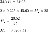 2M_1V_1 = M_2V_2\\\\2\times 0.225 \times 45.60 = M_2 \times 25 \\\\M_2 = \dfrac{20.52}{25}\\\\M_2 = 0.8208 \ M