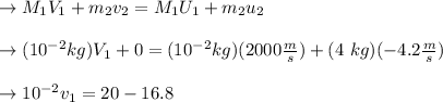 \to M_1V_1+m_2v_2=M_1U_1+m_2u_2\\\\\to (10^{-2} kg) V_1 +0 = (10^{-2} kg)(2000 \frac{m}{s}) + (4 \ kg)(-4.2 \frac{m}{s}) \\\\\ \to 10^{-2} v_1 = 20 -16.8\\\\