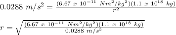 0.0288\ m/s^2 = \frac{(6.67\ x\ 10^{-11}\ Nm^2/kg^2)(1.1\ x\ 10^{18}\ kg)}{r^2} \\\\r = \sqrt{\frac{(6.67\ x\ 10^{-11}\ Nm^2/kg^2)(1.1\ x\ 10^{18}\ kg)}{0.0288\ m/s^2}}