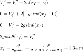 V_f^2 = V_i^2 + 2a(x_f -x_i)\\\\0 = V_i^2 + 2[-gsin  \theta(x_f-0)]\\\\0 = V_i^2  - 2gsin \theta(x_f)\\\\ 2gsin \theta(x_f) = V_i^2\\\\x_f = \frac{V_i^2}{2gsin \theta} = \frac{(3)^2}{2 \ \times \ 9.8 \ \times \ sin(20)} = 1.34 \ m