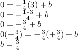 0 = -\frac{1}{4}(3) + b \\0 = -\frac{1 * 3}{4} + b\\0 = -\frac{3}{4}  + b\\0 (+\frac{3}{4}) = -\frac{3}{4} (+\frac{3}{4}) + b\\b = \frac{3}{4}