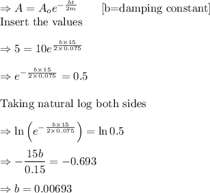 \Rightarrow A=A_oe^{-\frac{bt}{2m}}\quad \quad [\text{b=damping constant}]\\\text{Insert the values}\\\\\Rightarrow 5=10e^{\frac{b\times 15}{2\times 0.075}}\\\\\Rightarrow e^{-\frac{b\times 15}{2\times 0.075}}=0.5\\\\\text{Taking natural log both sides}\\\\\Rightarrow \ln \left(e^{-\frac{b\times 15}{2\times 0.075}}\right)=\ln 0.5\\\\\Rightarrow -\dfrac{15b}{0.15}=-0.693\\\\\Rightarrow b=0.00693