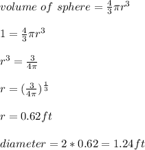 volume \ of \ sphere = \frac{4}{3} \pi  r^3 \\\\1 =\frac{4}{3} \pi r^3\\\\r^ 3 = \frac{3}{4\pi} \\\\r = (\frac{3}{4\pi })^{\frac{1}{3} } \\\\r = 0.62ft\\\\diameter = 2 * 0.62 = 1.24ft