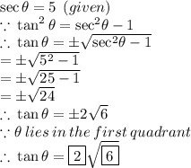 \sec \theta = 5 \:  \: (given) \\  \because \:  \tan^{2} \theta =  { \sec}^{2}  \theta  - 1\\  \therefore \:  \tan \theta =  \pm \sqrt{{ \sec}^{2}  \theta - 1}  \\ =  \pm \sqrt{{5}^{2}   - 1}  \\ =  \pm \sqrt{25   - 1} \\ =  \pm \sqrt{24} \\  \therefore \:  \tan \theta = \pm 2\sqrt{6} \\  \because \theta \: lies \: in \:  the \: first \: quadrant \\  \ \therefore \:  \tan \theta =  \boxed {2}  \sqrt{\boxed{6}}