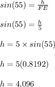 sin (55) = \frac{h}{FE} \\\\sin (55) = \frac{h}{5} \\\\h = 5 \times sin(55)\\\\h = 5(0.8192)\\\\h = 4.096