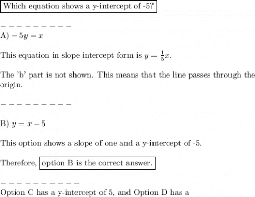 \boxed{\text{Which equation shows a y-intercept of -5?}}\\\\---------\\\text{A}) -5y = x\\\\\text{This equation in slope-intercept form is  }y=\frac{1}{5}x.\\\\\text{The 'b' part is not shown. This means that the line passes through the}\\\text{origin.}\\\\---------\\\\\text{B})\text{ }y = x-5\\\\\text{This option shows a slope of one and a y-intercept of -5.} \\\\\text{Therefore, \boxed{\text{option B is the correct answer.}}}\\\\----------\\\text{Option C has a y-intercept of 5, and Option D has a}\\