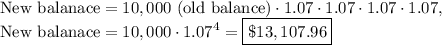 \text{New balanace}=10,000\text{ (old balance)}\cdot 1.07\cdot 1.07\cdot 1.07\cdot 1.07,\\\text{New balanace}=10,000\cdot 1.07^4=\boxed{\$13,107.96}