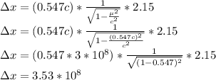 \Delta x = (0.547 c)*\frac{1}{\sqrt{1-\frac{\mu^2}{c^2} } }*2.15\\\Delta x = (0.547 c)*\frac{1}{\sqrt{1-\frac{(0.547 c)^2}{c^2} } }*2.15\\\Delta x = (0.547 *3*10^8)*\frac{1}{\sqrt{(1-\(0.547 )^2 } }*2.15\\\Delta x = 3.53 *10^8