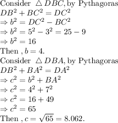 \text{Consider }  \bigtriangleup DBC, \text{by Pythagoras}\\DB^2+BC^2=DC^2 \\\Rightarrow  b^2=DC^2-BC^2\\\Rightarrow  b^2= 5^2-3^2=25-9\\\Rightarrow  b^2= 16\\\text{Then } , b=4.\\ \text{Consider }  \bigtriangleup DBA, \text{by Pythagoras}\\DB^2+BA^2=DA^2\\\Rightarrow c^2=b^2+BA^2\\\Rightarrow c^2=4^2+7^2\\\Rightarrow c^2=16+49\\\Rightarrow c^2=65\\\text{Then } , c=\sqrt{65}=8.062.