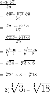 \frac{6 -  3(\sqrt[3]{6} )}{ \sqrt[3]{9} }  \\  \\  =  \frac{ \sqrt[3]{ {6}^{3} } -  \sqrt[3]{ {3}^{3} }  . \sqrt[3]{6} }{ \sqrt[3]{9} }  \\  \\  =  \frac{ \sqrt[3]{216} -  \sqrt[3]{ {3}^{3}  \times 6}  }{ \sqrt[3]{9} }  \\  \\ =  \frac{ \sqrt[3]{216} -  \sqrt[3]{ 27  \times 6}  }{ \sqrt[3]{9} }   \\  \\  =   \sqrt[3]{ \frac{216}{9} }  -  \sqrt[3]{ \frac{27 \times 6}{9} }  \\  \\  =  \sqrt[3]{24}  -  \sqrt[3]{3 \times 6}  \\  \\  =  \sqrt[3]{ {2}^{3}  \times 3}  -  \sqrt[3]{18}  \\  \\  \huge{ \red{ = 2( \sqrt[3]{3} ) -  \sqrt[3]{18} }}