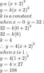 y \:  \alpha  \:  {(x + 2)}^{3}  \\ y = k {(x + 2)}^{3}  \\ k \: is \: a \: constant \\ when \: x = 0 \:  \: y = 32 :  \\ 32 = k {(0 + 2)}^{3}  \\ 32 = k(8) \\ k = 4 \\  \therefore \: y = 4 {(x + 2)}^{3}  \\ when \: x \:  is \: 1 :  \\ y = 4 {(1 + 2)}^{3}   \\ y = 4 \times 27 \\ y = 108