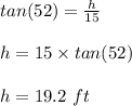 tan (52)=  \frac{h}{15} \\\\h = 15 \times tan(52)\\\\h = 19.2 \ ft
