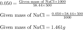 0.050=\frac{\text{Given mass of NaCl}\times 1000}{58.44\times 500}\\\\\text{Given mass of NaCl}=\frac{0.050\times 58.44\times 500}{1000}\\\\\text{Given mass of NaCl}=1.461g
