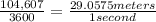 \frac{104,607}{3600}  = \frac{29.0575 meters}{1 second}