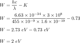 W=\dfrac{hc}{\lambda}-K\\\\W=\dfrac{6.63\times 10^{-34}\times 3\times 10^8}{455\times 10^{-9}\times 1.6\times 10^{-19}}-0.73\\\\W=	2.73\ eV-0.73\ eV\\\\W=2\ eV