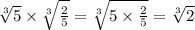 \sqrt[3]{5}  \times   \sqrt[3]{ \frac{2}{5} } =  \sqrt[3]{5 \times  \frac{2}{5} }  =  \sqrt[3]{2}