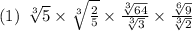 (1) \:  \:   \sqrt[3]{5}  \times   \sqrt[3]{ \frac{2}{5} }  \times \frac{ \sqrt[3]{64} }{ \sqrt[3]{3} }  \times   \frac{ \sqrt[6]{9} }{ \sqrt[3]{2} }