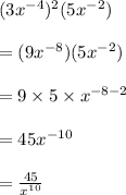 (3 {x}^{ - 4} )^{2} (5 {x}^{ - 2} ) \\  \\  = (9 {x}^{ - 8} )(5 {x}^{ - 2} ) \\  \\  = 9 \times 5 \times  {x}^{ - 8 - 2}  \\  \\  = 45 {x}^{ - 10}  \\  \\  =  \frac{45}{ {x}^{10} }