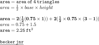 { \tt{area = {area \: of \: 4 \: triangles}}} \\ area =  \frac{1}{2}  \times base \times height \\  \\ { \bf{area =  2(\frac{1}{2} (0.75 \times 1)) + 2( \frac{1}{2}  \times 0.75 \times (3 - 1))}} \\ area = 0.75 + 1.5 \\ { \tt{area = 2.25 \:  {ft}^{2} }} \\  \\ { \underline{ \blue{ \tt{becker \: jnr}}}}
