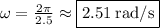 \omega=\frac{2\pi}{2.5}\approx \boxed{2.51\:\mathrm{rad/s}}
