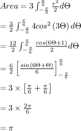 Area = 3\int_{-\frac{\pi }{6}}^{\frac{\pi }{6}}\frac{r^{2}}{2}d\Theta \\\\     = \frac{3}{2}\int_{-\frac{\pi }{6}}^{\frac{\pi }{6}}4 cos^{2}\left ( 3\Theta  \right ) d\Theta \\\\     = \frac{12}{2}\int_{-\frac{\pi }{6}}^{\frac{\pi }{6}}  \frac{cos(6\Theta +1)}{2}d\Theta\\\\     =\frac{6}{2}\left [ \frac{sin(6\Theta +\Theta )}{6} \right ]_{-\frac{\pi }{6}}^{\frac{\pi }{6}}\\\\     =3\times \left [ \frac{\pi }{6}+\frac{\pi }{6} \right ]\\\\     =3\times \frac{2\pi }{6}\\\\     = \pi