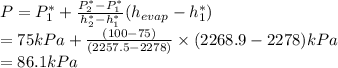 P = P^{*}_{1} + \frac{P^{*}_{2} - P^{*}_{1}}{h^{*}_{2} - h^{*}_{1}} (h_{evap} - h^{*}_{1})\\= 75 kPa + \frac{(100 - 75)}{(2257.5 - 2278)} \times (2268.9 - 2278) kPa\\= 86.1 kPa