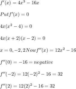 f'(x) = 4x^3 - 16 x\\\\Put f'(x) = 0 \\\\4x(x^2-4)=0\\\\4 x(x +2)(x-2) =0\\\\x = 0, - 2 , 2 Now f''(x) = 12 x^2 - 16 \\\\f''(0) = - 16 = negative \\\\f''(-2) = 12(-2)^2 - 16 = 32\\\\f''(2)=12(2)^2 - 16 = 32