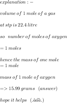 explanation :  -  \\  \\ volume \: of \: 1 \: mole \: of \: a \: gas \:  \\  \\ at \: stp \: is \: 22.4 \: litre \\  \\ so \:  \:  \: number \: of \: moles \: of \: oxygen \:  \\  \\  = 1 \: moles \:  \\  \\ hence \: the \: mass \: of \: one \: mole \:  \\  = 1 \: mole \:  \\  \\ mass \: of \: 1 \: mole \: of \: oxygen \: \\  \\   =   15.99 \: grams \:  \:  \: (answer) \\  \\ hope \: it \: helps \: \:  \:  (. ❛ ᴗ ❛.)