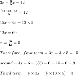 3x - \frac{3}{5}x = 12\\\\\frac{(3x \times 5) - 3x }{5} = 12\\\\15x - 3x = 12 \times 5\\\\12x = 60\\\\x = \frac{60}{12} = 5\\\\Therefore , \ first \  term = 3x = 3 \times 5 = 15\\\\second \term = 3x - 6 = 3( 5) - 6 = 15 - 6 = 9\\\\Third \ term = \frac{1}{5} \times 3x = \frac{1}{5} \times (3 \times 5) = 3