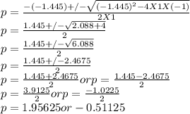 p = \frac{-(-1.445) +/- \sqrt{(-1.445)^{2} - 4 X 1 X (-1)}}{2 X 1} \\p = \frac{1.445 +/- \sqrt{2.088 + 4}}{2} \\p = \frac{1.445 +/- \sqrt{6.088}}{2} \\p = \frac{1.445 +/- 2.4675}{2} \\p = \frac{1.445 + 2.4675}{2} or p = \frac{1.445 - 2.4675}{2} \\p = \frac{3.9125}{2} or p = \frac{-1.0225}{2} \\p = 1.95625 or -0.51125