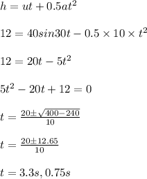 h = u t + 0.5 at^2\\\\12 = 40 sin 30 t - 0.5 \times10 \times t^2\\\\12 = 20 t - 5 t^2\\\\5 t^2 - 20 t + 12 =0 \\\\t = \frac{20\pm \sqrt{400-240}}{10}\\\\t = \frac{20\pm 12.65}{10}\\\\t = 3.3 s, 0.75 s