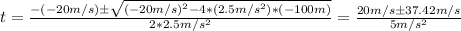 t = \frac{-(-20m/s) \pm \sqrt{(-20m/s)^2 - 4*(2.5m/s^2)*(-100m)}  }{2*2.5m/s^2} = \frac{20m/s \pm 37.42 m/s}{5m/s^2}
