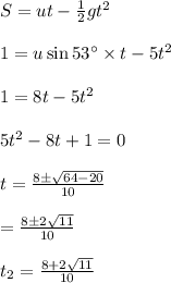 S=ut-\frac{1}{2} gt^2\\\\1=u\sin 53^{\circ}\times t-5t^2\\\\1=8t-5t^2\\\\5t^2-8t+1=0\\\\ t=\frac{8\pm \sqrt{64-20}}{10} \\\\=\frac{8\pm 2\sqrt{11}}{10} \\\\t_2=\frac{8+2\sqrt{11}}{10} \\\\