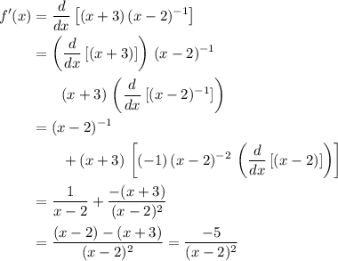 \begin{aligned}f^{\prime}(x) &= \frac{d}{dx} \left[ (x + 3) \, (x - 2)^{-1}\right] \\ &= \left(\frac{d}{dx}\, [(x + 3)]\right)\, (x - 2)^{-1} \\ &\quad\quad (x + 3)\, \left(\frac{d}{dx}\, [(x - 2)^{-1}]\right) \\ &= (x - 2)^{-1} \\ &\quad\quad+ (x + 3) \, \left[(-1)\, (x - 2)^{-2}\, \left(\frac{d}{dx}\, [(x - 2)]\right) \right] \\ &= \frac{1}{x - 2} + \frac{-(x+ 3)}{(x - 2)^{2}} \\ &= \frac{(x - 2) - (x + 3)}{(x - 2)^{2}} = \frac{-5}{(x - 2)^{2}}\end{aligned}