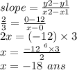 slope =  \frac{y2 - y1}{x2 - x1}  \\  \frac{2}{3}  =  \frac{0  - 12}{x  - 0}  \\ 2x = ( - 12) \times 3 \\ x =  \frac{ -  \cancel{12}^{ \:  \: 6} \times 3 }{ \cancel{2}} \\  x =  - 18 \:  \: ans