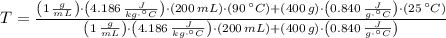 T = \frac{\left(1\,\frac{g}{mL} \right)\cdot \left(4.186\,\frac{J}{kg\cdot ^{\circ}C} \right)\cdot (200\,mL)\cdot (90\,^{\circ}C)+(400\,g)\cdot \left(0.840\,\frac{J}{g\cdot ^{\circ}C} \right)\cdot (25\,^{\circ}C)}{\left(1\,\frac{g}{mL} \right)\cdot \left(4.186\,\frac{J}{kg\cdot ^{\circ}C} \right)\cdot (200\,mL) +(400\,g)\cdot \left(0.840\,\frac{J}{g\cdot ^{\circ}C} \right)}