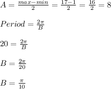 A=\frac{max-min}{2}=\frac{17-1}{2}=\frac{16}{2}=8\\\\Period=\frac{2\pi}{B}\\\\20=\frac{2\pi}{B}\\\\B=\frac{2\pi}{20}\\\\B=\frac{\pi}{10}\\\\