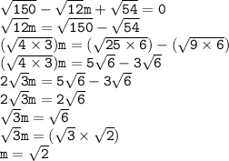 { \tt{ \sqrt{150}  -  \sqrt{12}m +  \sqrt{54}  = 0 }} \\ { \tt{ \sqrt{12}m } =  \sqrt{150}  -  \sqrt{54} } \\ { \tt{ (\sqrt{4 \times 3}) m = ( \sqrt{25 \times 6} ) - ( \sqrt{9 \times 6}) }} \\ { \tt{( \sqrt{4 \times 3} )m = 5 \sqrt{6}  - 3 \sqrt{6} }} \\ { \tt{2 \sqrt{3}m = 5 \sqrt{6}   - 3 \sqrt{6} }} \\ { \tt{2 \sqrt{3} m = 2 \sqrt{6} }} \\ { \tt{ \sqrt{3}  m =  \sqrt{6} }} \\ { \tt{ \sqrt{3} m = ( \sqrt{3} \times  \sqrt{2} ) }} \\ { \tt{m =  \sqrt{2} }}