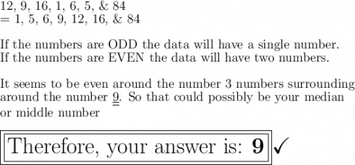 \large\text{12, 9, 16, 1, 6, 5, \& 84}\\\large\text{= 1, 5, 6, 9, 12, 16, \& 84}\\\\\large\text{If the numbers are ODD  the data will have  a single number.}\\\large\text{If the numbers are EVEN  the data will have two numbers.}\\\\\large\text{It seems to be even around the number 3 numbers surrounding}\\\large\text{around the number \underline{\underline{9}}. So that could possibly be your median}\\\large\text{or middle number}\\\\\boxed{\boxed{\huge\text{Therefore, your answer is: \bf 9}}}\huge\checkmark