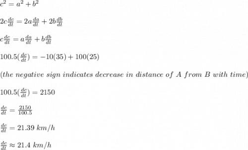 c^2 = a^2 + b^2\\\\2c\frac{dc}{dt} = 2a\frac{da}{dt} + 2b\frac{db}{dt} \\\\c\frac{dc}{dt} = a\frac{da}{dt} + b\frac{db}{dt} \\\\100.5(\frac{dc}{dt}) = -10(35) + 100(25) \\\\(the \ negative \ sign \ indicates \ decrease \ in \ distance \ of \ A \ from \ B \ with \ time)\\\\100.5(\frac{dc}{dt})= 2150\\\\\frac{dc}{dt} = \frac{2150}{100.5} \\\\\frac{dc}{dt} = 21.39 \ km/h\\\\\frac{dc}{dt} \approx 21.4 \ km/h
