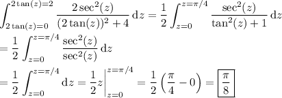 \displaystyle \int_{2\tan(z)=0}^{2\tan(z)=2}\frac{2\sec^2(z)}{(2\tan(z))^2+4}\,\mathrm dz = \frac12 \int_{z=0}^{z=\pi/4} \frac{\sec^2(z)}{\tan^2(z)+1}\,\mathrm dz \\\\ = \frac12 \int_{z=0}^{z=\pi/4} \frac{\sec^2(z)}{\sec^2(z)}\,\mathrm dz \\\\ = \frac12 \int_{z=0}^{z=\pi/4} \mathrm dz = \frac12 z\bigg|_{z=0}^{z=\pi/4} = \frac12 \left(\frac\pi4-0\right) = \boxed{\frac\pi8}