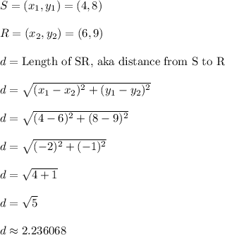 S = (x_1,y_1) = (4,8)\\\\R = (x_2,y_2) = (6,9)\\\\d = \text{Length of SR, aka distance from S to R}\\\\d = \sqrt{(x_1 - x_2)^2 + (y_1 - y_2)^2}\\\\d = \sqrt{(4-6)^2 + (8-9)^2}\\\\d = \sqrt{(-2)^2 + (-1)^2}\\\\d = \sqrt{4 + 1}\\\\d = \sqrt{5}\\\\d \approx 2.236068\\\\