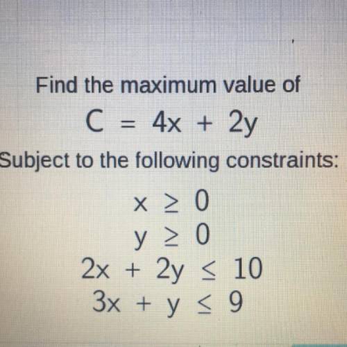 Find the maximum value of C = 4x + 2y Subject to the following constraints: x > 0 y>0 2x + 2y