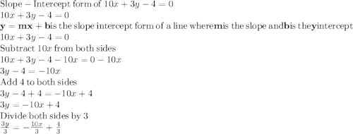 \mathrm{Slope-Intercept\:form\:of}\:10x+3y-4=0\\10x+3y-4=0\\\mathbf{y=mx+b}\:\mathrm{is\:the\:slope\:intercept\:form\:of\:a\:line\:where}\:\mathbf{m}\:\mathrm{is\:the\:slope\:and}\:\mathbf{b}\:\mathrm{is\:the}\:\mathbf{y}\:\mathrm{intercept}\\10x+3y-4=0\\\mathrm{Subtract\:}10x\mathrm{\:from\:both\:sides}\\10x+3y-4-10x=0-10x\\3y-4=-10x\\\mathrm{Add\:}4\mathrm{\:to\:both\:sides}\\3y-4+4=-10x+4\\3y=-10x+4\\\mathrm{Divide\:both\:sides\:by\:}3\\\frac{3y}{3}=-\frac{10x}{3}+\frac{4}{3}\\