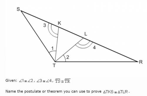 PLS HELP ASAP Given: 1=2, 3=4, TS=TR. Name the postulate or theorem you can use to prove TKS=TLR.