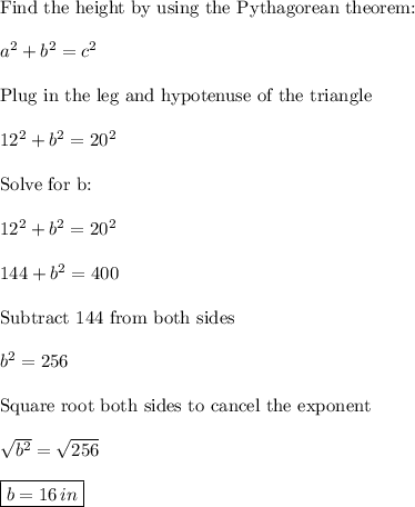\text{Find the height by using the Pythagorean theorem:}\\\\a^2+b^2=c^2\\\\\text{Plug in the leg and hypotenuse of the triangle}\\\\12^2+b^2=20^2\\\\\text{Solve for b:}\\\\12^2+b^2=20^2\\\\144+b^2=400\\\\\text{Subtract 144 from both sides}\\\\b^2=256\\\\\text{Square root both sides to cancel the exponent}\\\\\sqrt{b^2}=\sqrt{256}\\\\\boxed{b=16\,in}
