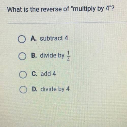 What is the reverse of multiply by 4?

O A. subtract 4
O B. divide by
O C. add 4
O D. divide by