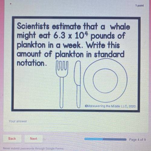 Scientists estimate thaf a whale might eat 6.3 x10^4 pounds of plankton in a week. Write this in st