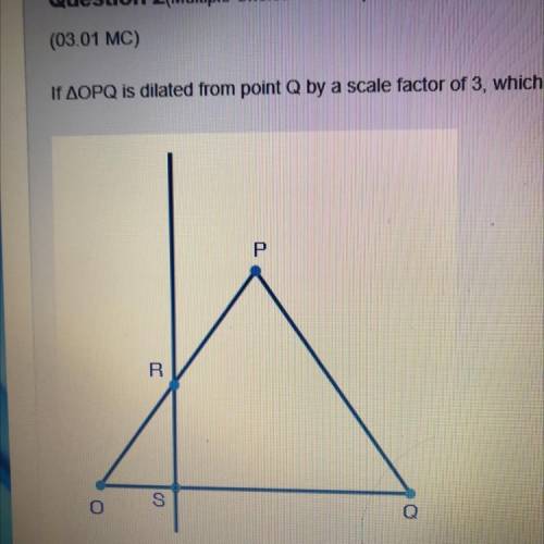 HELP ASAP 

if triangle OPQ is dilated from point Q by a scale factor of 3, which of the fo